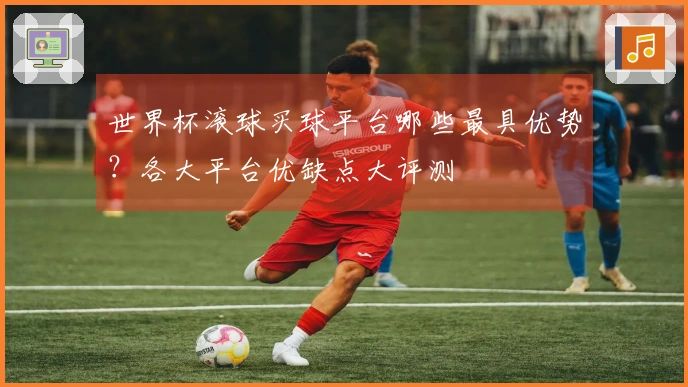 世界杯滚球买球平台哪些最具优势？各大平台优缺点大评测