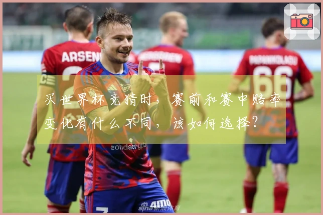 买世界杯竞猜时，赛前和赛中赔率变化有什么不同，该如何选择？