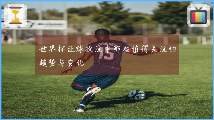 世界杯让球投注中那些值得关注的趋势与变化
