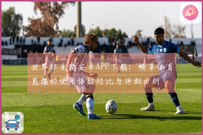 世界杯竞猜安卓APP下载：畅享体育直播的使用体验对比与评测分析